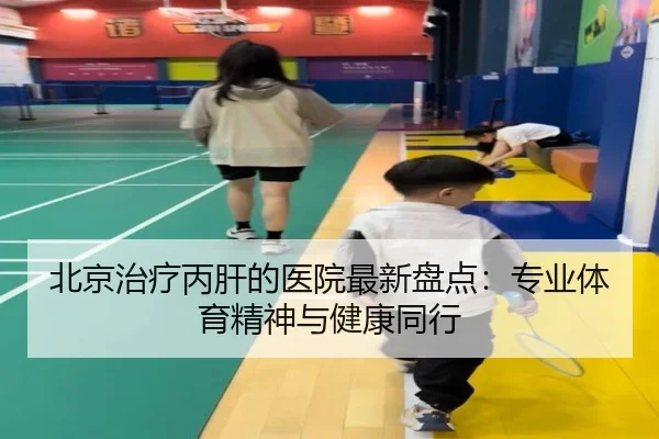 北京治疗丙肝的医院最新盘点：专业体育精神与健康同行