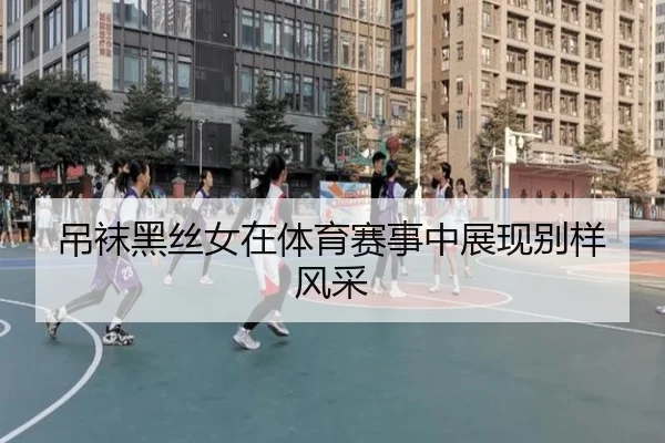 吊袜黑丝女在体育赛事中展现别样风采