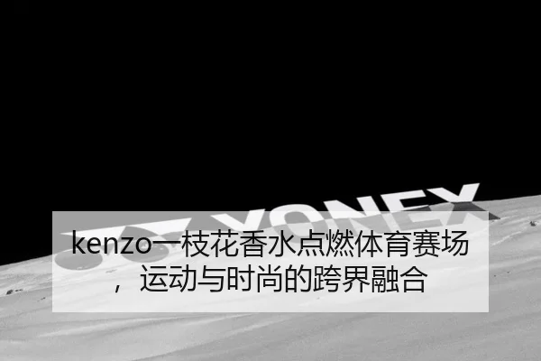 kenzo一枝花香水点燃体育赛场，运动与时尚的跨界融合